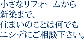 小さなリフォームから新築まで、住まいのことは何でもニシデにご相談下さい。